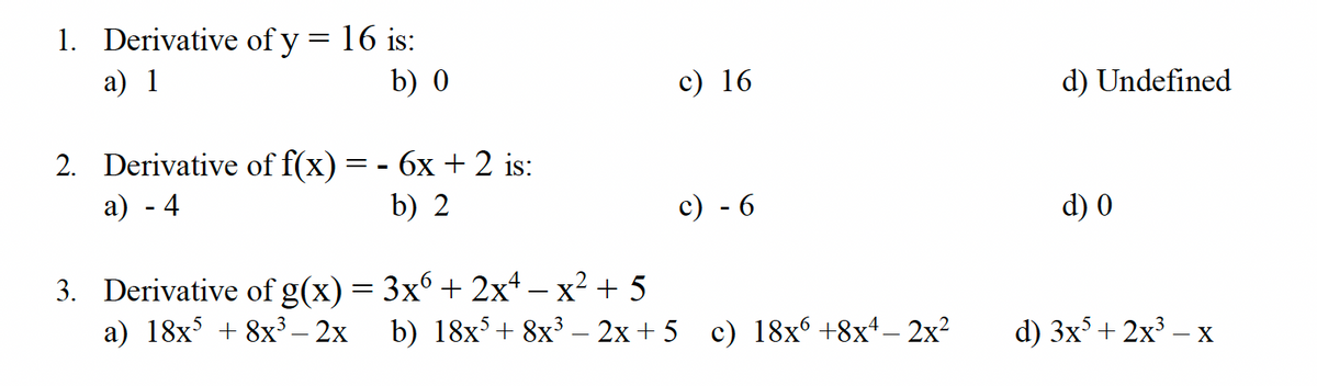 1. Derivative of y =
a) 1
= 16 is:
b) 0
2. Derivative of f(x) = - 6x + 2 is:
a) - 4
b) 2
c) 16
c) - 6
3. Derivative of g(x) = 3x6 + 2x4x² + 5
a) 18x³ + 8x³2x b) 18x³ + 8x³ − 2x+5_ c) 18x6 +8x¹ − 2x²
d) Undefined
d) 0
d) 3x²+2x³ - X