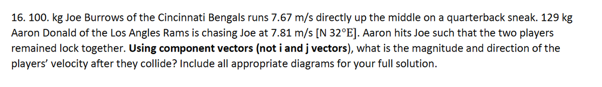 16. 100. kg Joe Burrows of the Cincinnati Bengals runs 7.67 m/s directly up the middle on a quarterback sneak. 129 kg
Aaron Donald of the Los Angles Rams is chasing Joe at 7.81 m/s [N 32°E]. Aaron hits Joe such that the two players
remained lock together. Using component vectors (not i and j vectors), what is the magnitude and direction of the
players' velocity after they collide? Include all appropriate diagrams for your full solution.
