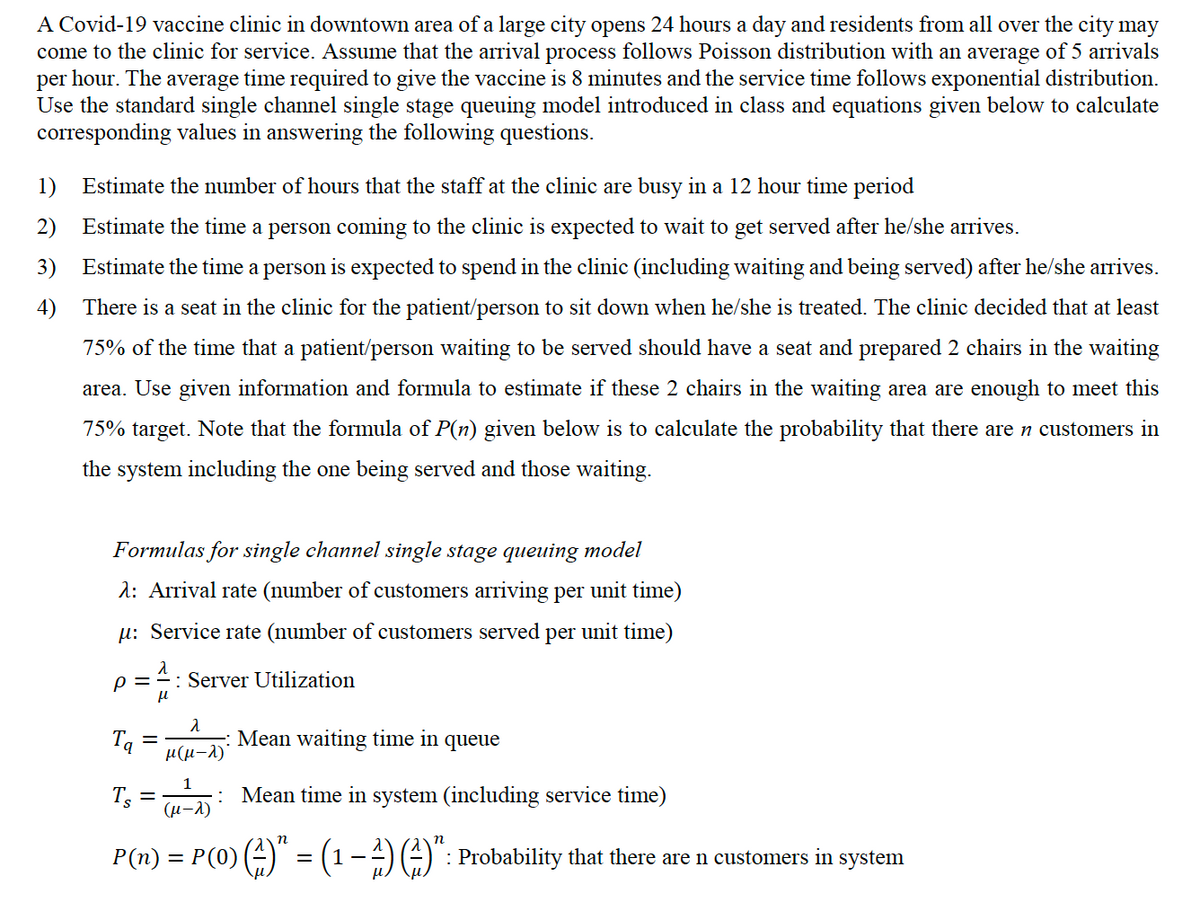 A Covid-19 vaccine clinic in downtown area of a large city opens 24 hours a day and residents from all over the city may
come to the clinic for service. Assume that the arrival process follows Poisson distribution with an average of 5 arrivals
per hour. The average time required to give the vaccine is 8 minutes and the service time follows exponential distribution.
Use the standard single channel single stage queuing model introduced in class and equations given below to calculate
corresponding values in answering the following questions.
1) Estimate the number of hours that the staff at the clinic are busy in a 12 hour time period
2) Estimate the time a person coming to the clinic is expected to wait to get served after he/she arrives.
3)
Estimate the time a person is expected to spend in the clinic (including waiting and being served) after he/she arrives.
4) There is a seat in the clinic for the patient/person to sit down when he/she is treated. The clinic decided that at least
75% of the time that a patient/person waiting to be served should have a seat and prepared 2 chairs in the waiting
area. Use given information and formula to estimate if these 2 chairs in the waiting area are enough to meet this
75% target. Note that the formula of P(n) given below is to calculate the probability that there are n customers in
the system including the one being served and those waiting.
Formulas for single channel single stage queuing model
1: Arrival rate (number of customers arriving per unit time)
µ: Service rate (number of customers served per unit time)
p =
: Server Utilization
Tą
μ(μ-λ)
Mean waiting time in queue
Tg :
(µ-A)
: Mean time in system (including service time)
P(n) = P(0) () = (1-4)(-)": Probability that there are n customers in
system
%3D
