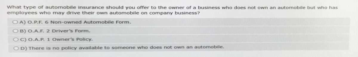 What type of automobile insurance should you offer to the owner of a business who does not own an automobile but who has
employees who may drive their own automobile on company business?
OA) O.P.F. 6 Non-owned Automobile Form.
OB) O.A.F. 2 Driver's Form.
OC) O.A.P. 1 Owner's Policy.
OD) There is no policy available to someone who does not own an automobile.