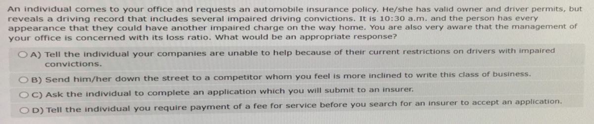 An individual comes to your office and requests an automobile insurance policy. He/she has valid owner and driver permits, but
reveals a driving record that includes several impaired driving convictions. It is 10:30 a.m. and the person has every
appearance that they could have another impaired charge on the way home. You are also very aware that the management of
your office is concerned with its loss ratio. What would be an appropriate response?
OA) Tell the individual your companies are unable to help because of their current restrictions on drivers with impaired
convictions.
OB) Send him/her down the street to a competitor whom you feel is more inclined to write this class of business.
OC) Ask the individual to complete an application which you will submit to an insurer.
OD) Tell the individual you require payment of a fee for service before you search for an insurer to accept an application.