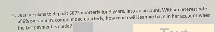 14. Jeanine plans to deposit $875 quarterly for 3 years, into an account. With an interest rate
of 6% per annum, compounded quarterly, how much will Jeanine have in her account when
the last payment is made?
