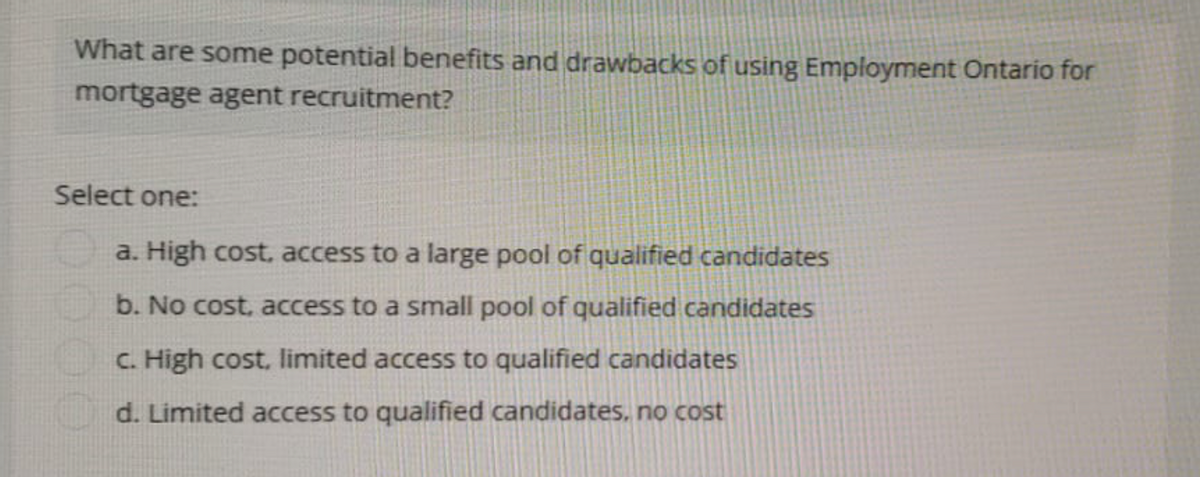 What are some potential benefits and drawbacks of using Employment Ontario for
mortgage agent recruitment?
Select one:
a. High cost, access to a large pool of qualified candidates
b. No cost, access to a small pool of qualified candidates
c. High cost, limited access to qualified candidates
d. Limited access to qualified candidates, no cost