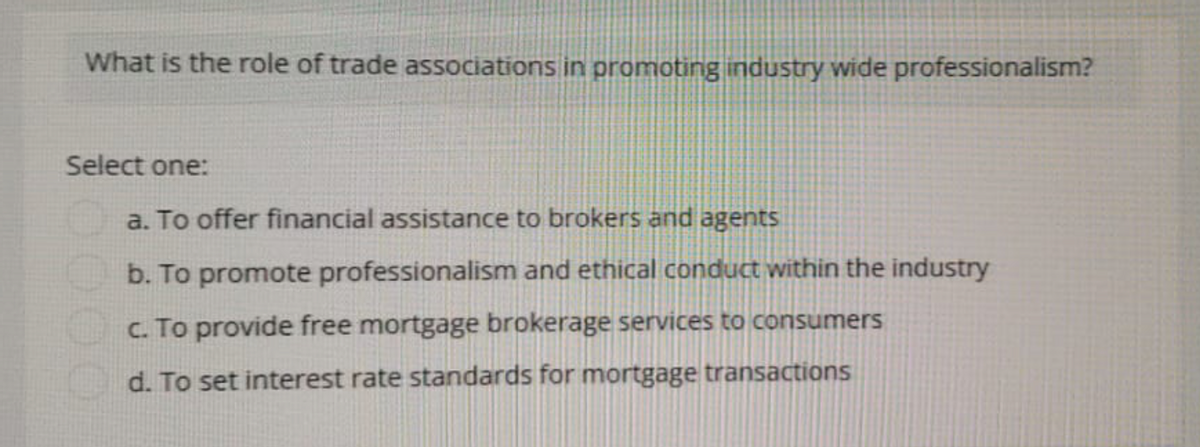 What is the role of trade associations in promoting industry wide professionalism?
Select one:
a. To offer financial assistance to brokers and agents
b. To promote professionalism and ethical conduct within the industry
c. To provide free mortgage brokerage services to consumers
d. To set interest rate standards for mortgage transactions