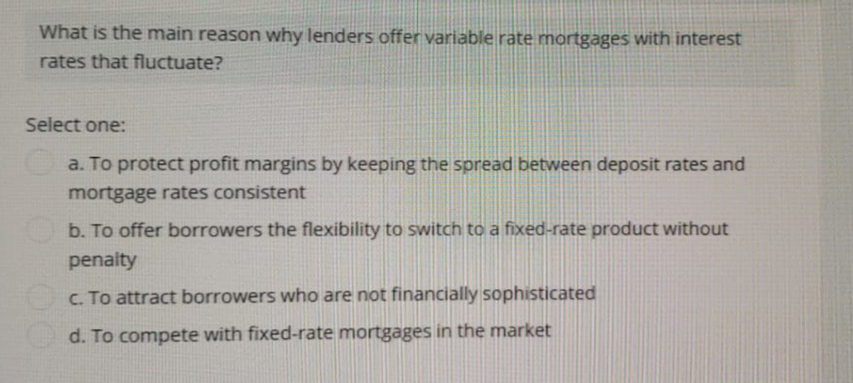 What is the main reason why lenders offer variable rate mortgages with interest
rates that fluctuate?
Select one:
a. To protect profit margins by keeping the spread between deposit rates and
mortgage rates consistent
b. To offer borrowers the flexibility to switch to a fixed-rate product without
penalty
c. To attract borrowers who are not financially sophisticated
d. To compete with fixed-rate mortgages in the market