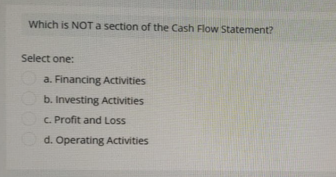 Which is NOT a section of the Cash Flow Statement?
Select one:
a. Financing Activities
b. Investing Activities
c. Profit and Loss
d. Operating Activities