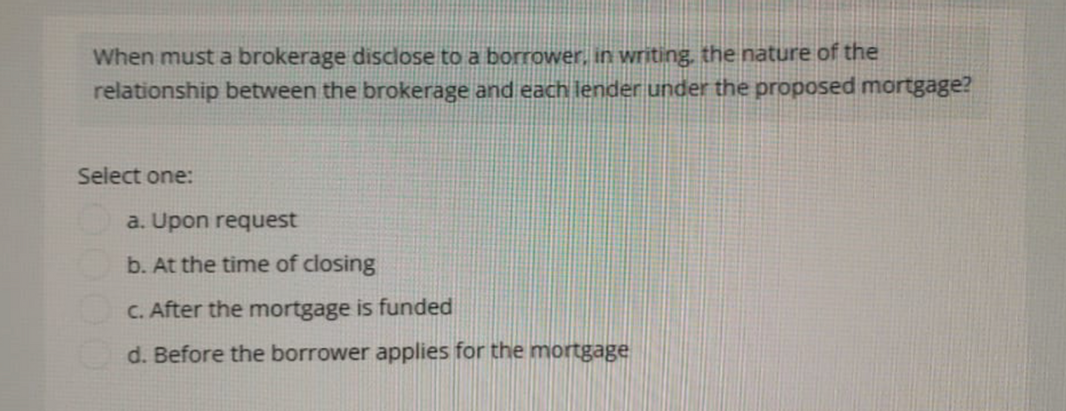 When must a brokerage disclose to a borrower, in writing, the nature of the
relationship between the brokerage and each lender under the proposed mortgage?
Select one:
a. Upon request
b. At the time of closing
c. After the mortgage is funded
d. Before the borrower applies for the mortgage