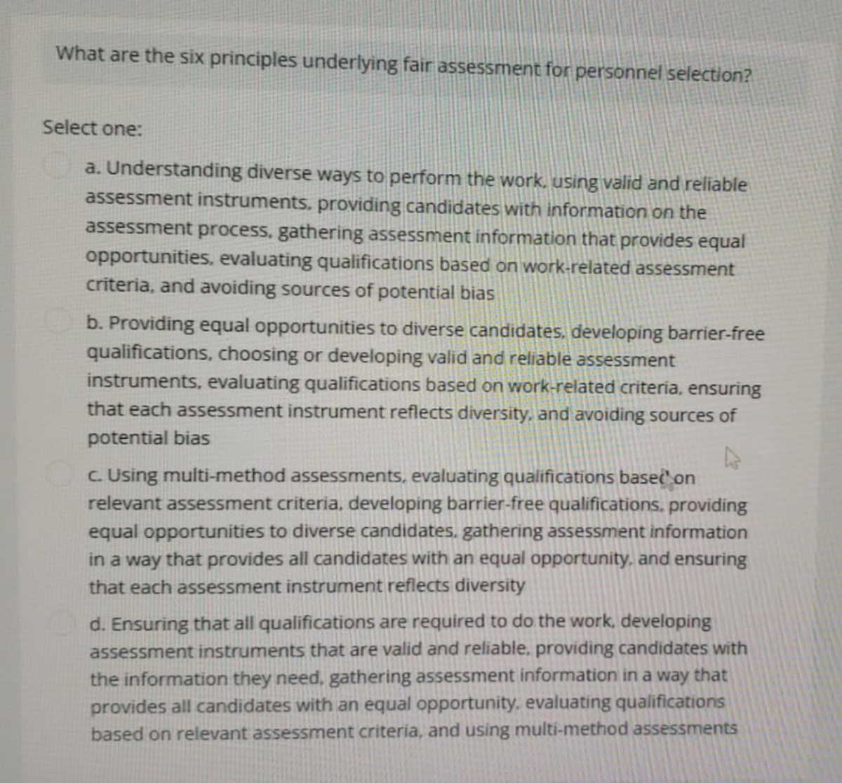 What are the six principles underlying fair assessment for personnel selection?
Select one:
a. Understanding diverse ways to perform the work, using valid and reliable
assessment instruments, providing candidates with information on the
assessment process, gathering assessment information that provides equal
opportunities, evaluating qualifications based on work-related assessment
criteria, and avoiding sources of potential bias
b. Providing equal opportunities to diverse candidates, developing barrier-free
qualifications, choosing or developing valid and reliable assessment
instruments, evaluating qualifications based on work-related criteria, ensuring
that each assessment instrument reflects diversity, and avoiding sources of
potential bias
c. Using multi-method assessments, evaluating qualifications based on
relevant assessment criteria, developing barrier-free qualifications, providing
equal opportunities to diverse candidates, gathering assessment information
in a way that provides all candidates with an equal opportunity, and ensuring
that each assessment instrument reflects diversity
d. Ensuring that all qualifications are required to do the work, developing
assessment instruments that are valid and reliable, providing candidates with
the information they need, gathering assessment information in a way that
provides all candidates with an equal opportunity, evaluating qualifications
based on relevant assessment criteria, and using multi-method assessments