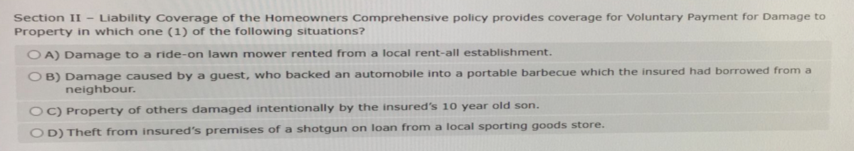 Section II - Liability Coverage of the Homeowners Comprehensive policy provides coverage for Voluntary Payment for Damage to
Property in which one (1) of the following situations?
OA) Damage to a ride-on lawn mower rented from a local rent-all establishment.
OB) Damage caused by a guest, who backed an automobile into a portable barbecue which the insured had borrowed from a
neighbour.
OC) Property of others damaged intentionally by the insured's 10 year old son.
OD) Theft from insured's premises of a shotgun on loan from a local sporting goods store.