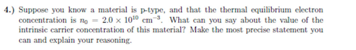 4.) Suppose you know a material is p-type, and that the thermal equilibrium electron
concentration is no = 2.0 × 10¹0 cm ³. What can you say about the value of the
intrinsic carrier concentration of this material? Make the most precise statement you
can and explain your reasoning.