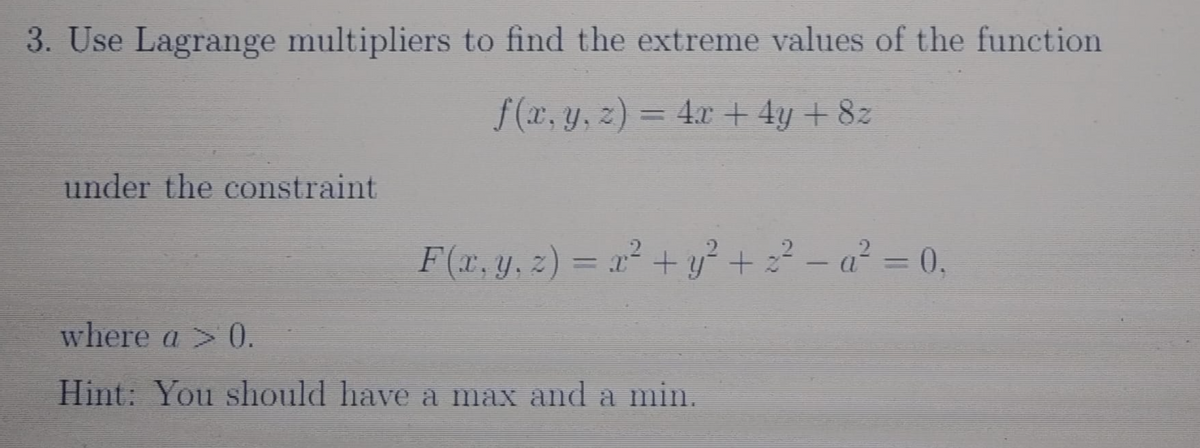 3. Use Lagrange multipliers to find the extreme values of the function
f (x, y, z) = 4.x + 4y + 8z
under the constraint
F(x, y, z) = x² + y² + 22 - a² = 0,
|
where a > 0.
Hint: You should have a max and a min.
