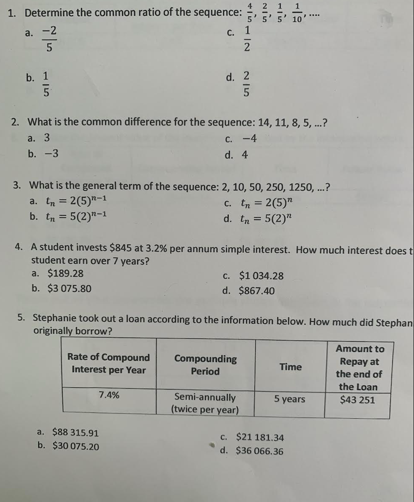 4 2 1 1
5' 5' 5' 10
1. Determine the common ratio of the sequence:
a. -2
С.
b. 1
d. 2
2. What is the common difference for the sequence: 14, 11, 8, 5, ...?
а. 3
с. - 4
b. -3
d. 4
3. What is the general term of the sequence: 2, 10, 50, 250, 1250, ...?
a. tn = 2(5)"-1
b. tn = 5(2)"-1
C. tn = 2(5)"
d. tn = 5(2)"
4. A student invests $845 at 3.2% per annum simple interest. How much interest does t
student earn over 7 years?
a. $189.28
c. $1 034.28
d. $867.40
b. $3 075.80
5. Stephanie took out a loan according to the information below. How much did Stephan
originally borrow?
Amount to
Rate of Compound
Compounding
Repay at
the end of
Interest per Year
Period
Time
the Loan
7.4%
Semi-annually
(twice per year)
5 years
$43 251
a. $88 315.91
c. $21 181.34
d. $36 066.36
b. $30 075.20
15112
