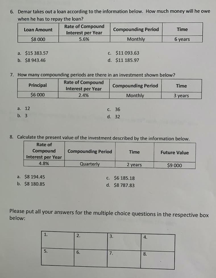 6. Demar takes out a loan according to the information below. How much money will he owe
when he has to repay the loan?
Rate of Compound
Loan Amount
Compounding Period
Time
Interest per Year
5.6%
$8 000
Monthly
6 years
a. $15 383.57
c. $11 093.63
b. $8 943.46
d. $11 185.97
7. How many compounding periods are there in an investment shown below?
Rate of Compound
Interest per Year
Principal
Compounding Period
Time
$6 000
2.4%
Monthly
3 years
a. 12
с. 36
b. 3
d. 32
8. Calculate the present value of the investment described by the information below.
Rate of
Compound
Compounding Period
Time
Future Value
Interest per Year
4.8%
Quarterly
2 years
$9 000
a. $8 194.45
b. $8 180.85
C. $6 185.18
d. $8 787.83
Please put all your answers for the multiple choice questions in the respective box
below:
1.
2.
3.
4.
5.
6.
7.
8.
