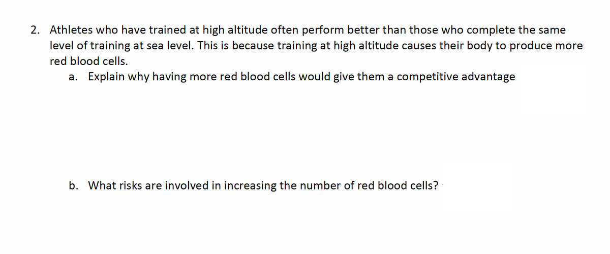 2. Athletes who have trained at high altitude often perform better than those who complete the same
level of training at sea level. This is because training at high altitude causes their body to produce more
red blood cells.
a. Explain why having more red blood cells would give them a competitive advantage
b. What risks are involved in increasing the number of red blood cells?
