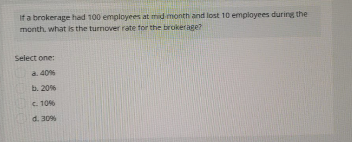 If a brokerage had 100 employees at mid-month and lost 10 employees during the
month, what is the turnover rate for the brokerage?
Select one:
a. 40%
b. 20%
C. 10%
d. 30%