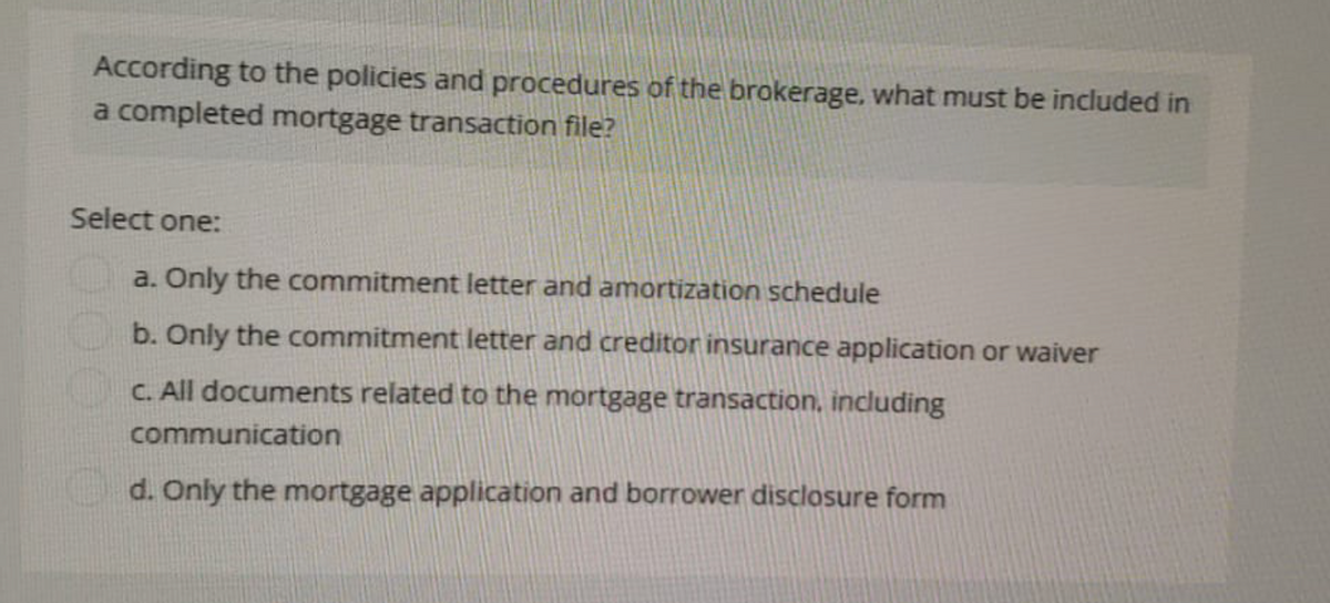 According to the policies and procedures of the brokerage, what must be included in
a completed mortgage transaction file?
Select one:
a. Only the commitment letter and amortization schedule
b. Only the commitment letter and creditor insurance application or waiver
c. All documents related to the mortgage transaction, including
communication
d. Only the mortgage application and borrower disclosure form