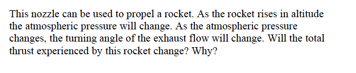 This nozzle can be used to propel a rocket. As the rocket rises in altitude
the atmospheric pressure will change. As the atmospheric pressure
changes, the turning angle of the exhaust flow will change. Will the total
thrust experienced by this rocket change? Why?
