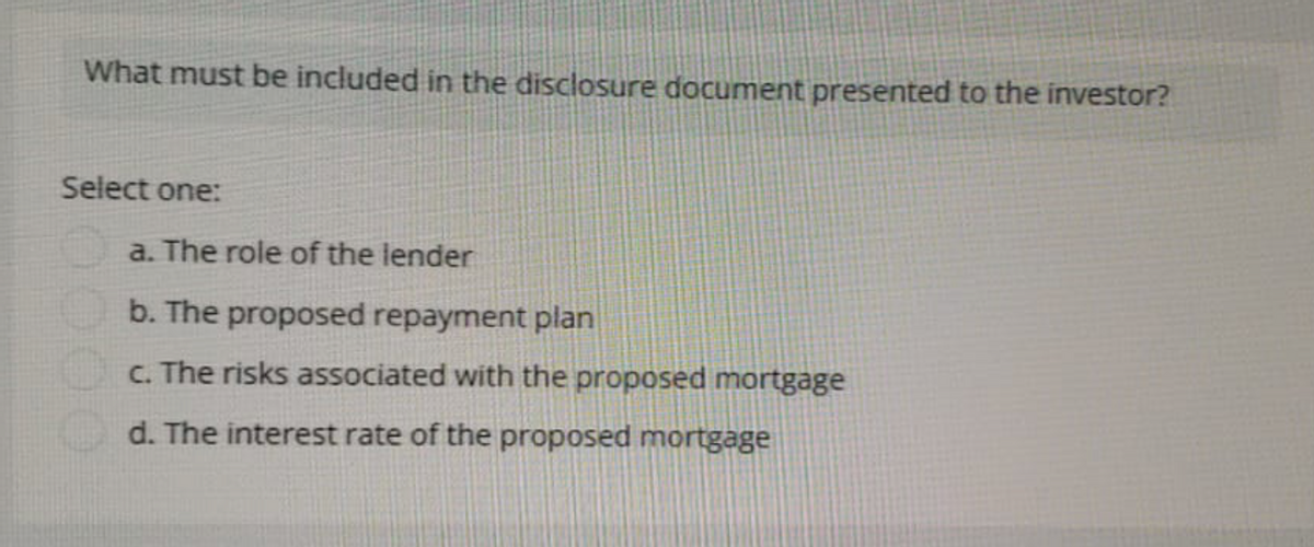 What must be included in the disclosure document presented to the investor?
Select one:
a. The role of the lender
b. The proposed repayment plan
c. The risks associated with the proposed mortgage
d. The interest rate of the proposed mortgage