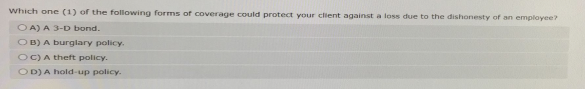 Which one (1) of the following forms of coverage could protect your client against a loss due to the dishonesty of an employee?
OA) A 3-D bond.
OB) A burglary policy.
OC) A theft policy.
OD) A hold-up policy.