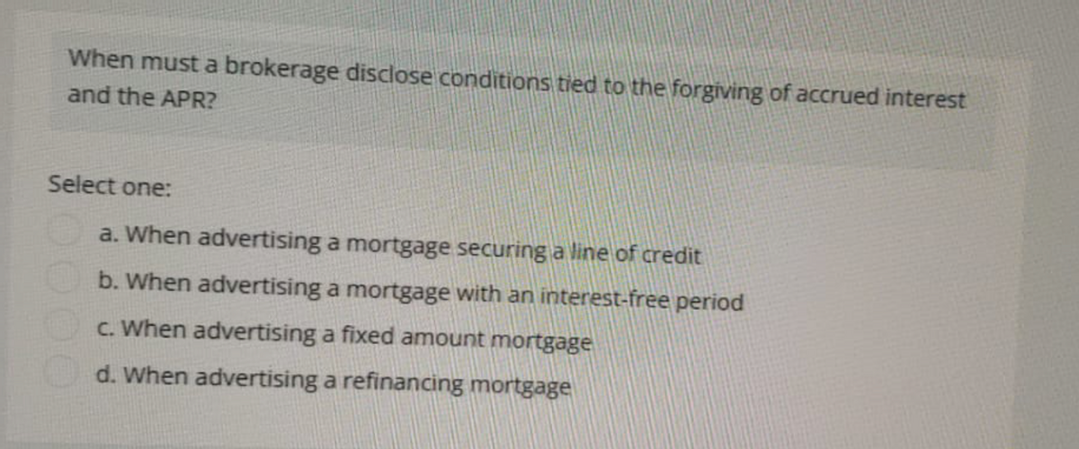 When must a brokerage disclose conditions tied to the forgiving of accrued interest
and the APR?
Select one:
a. When advertising a mortgage securing a line of credit
b. When advertising a mortgage with an interest-free period
c. When advertising a fixed amount mortgage
d. When advertising a refinancing mortgage