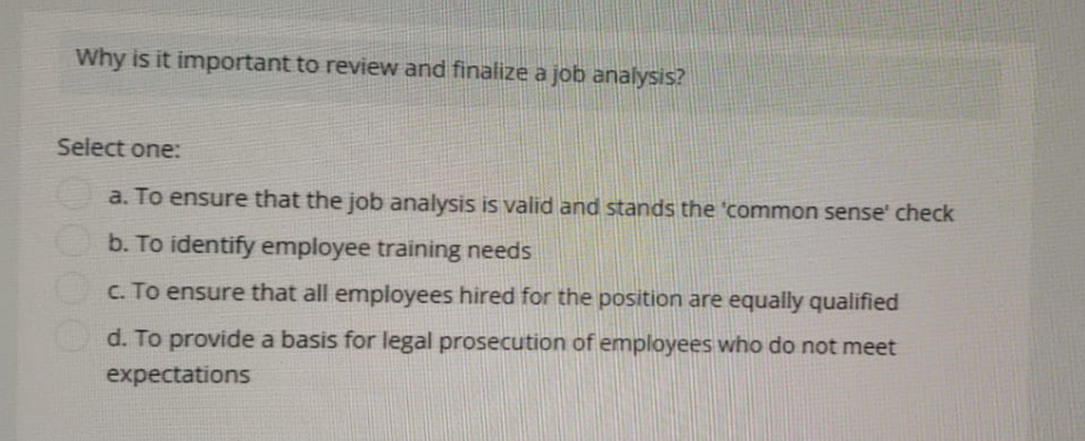 Why is it important to review and finalize a job analysis?
Select one:
a. To ensure that the job analysis is valid and stands the 'common sense' check
b. To identify employee training needs
c. To ensure that all employees hired for the position are equally qualified
d. To provide a basis for legal prosecution of employees who do not meet
expectations