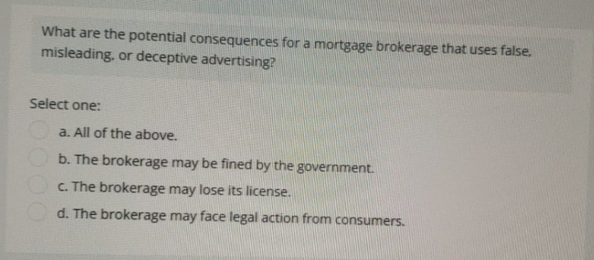 What are the potential consequences for a mortgage brokerage that uses false,
misleading, or deceptive advertising?
Select one:
a. All of the above.
b. The brokerage may be fined by the government.
c. The brokerage may lose its license.
d. The brokerage may face legal action from consumers.