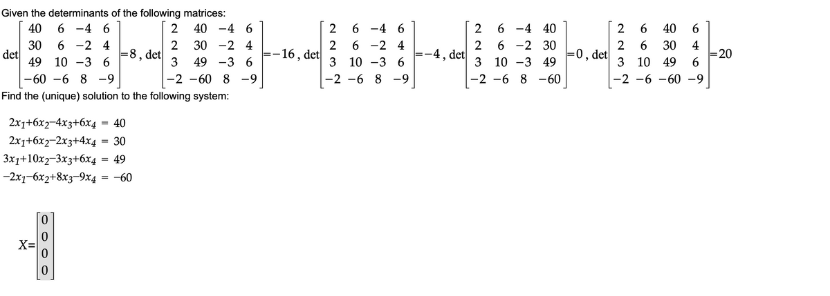 Given the determinants of the following matrices:
40
40
6 -4 6
-4 6
2
6 -4 6
6 -4 40
2
40
30
6 -2 4
30
-2 4
6.
30
2
:-16, det
6 -2 4
6 -2 30
2
=0, det
4
= 20
6.
|
det
49
=8, det|
-4, det
3
10 -3 6
49
-3 6
3 10 -3 6
10 -3 49
3 10
49
-60 –6 8 -9
-2 -60 8 -9
-2 -6 8 -9
-2 -6 8 –60
-2 -6 -60 -9
Find the (unique) solution to the following system:
2x1+6x2-4x3+6x4 = 40
2x1+6x2-2x3+4x4 = 30
3x1+10x2-3x3+6x4 = 49
-2x1-6x2+8x3-9x4
-60
X=
