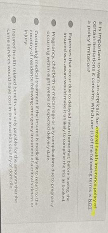 It is important to warn an applicant for a travel health insurance policy of
certain limitations it contains. Which one (1) of the following terms is NOT
a policy limitation?
Expenses that occur due to delayed return home that, before leaving, the
insured was aware would make it unlikely to complete the trip as booked.
Pregnancy, childbirth or miscarriage or any complications due to pregnancy
occurring within eight weeks of expected delivery date.
Continuing medical treatment if the insured is medically fit to return to the
country of residence following emergency treatment of a critical sickness or
injury.
Insured health related benefits are only payable for the amounts that the
same services would have cost in the insured's country of domicile.