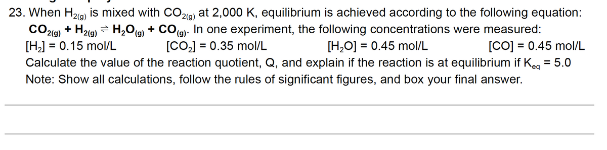 23. When H2g) is mixed with CO29) at 2,000 K, equilibrium is achieved according to the following equation:
CO19) + H2g) = H,Og + CO(g). In one experiment, the following concentrations were measured:
[H] = 0.15 mol/L
Calculate the value of the reaction quotient, Q, and explain if the reaction is at equilibrium if Keg = 5.0
Note: Show all calculations, follow the rules of significant figures, and box your final answer.
[CO] = 0.35 mol/L
[H,O] = 0.45 mol/L
[CO] = 0.45 mol/L
