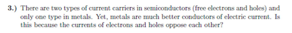 3.) There are two types of current carriers in semiconductors (free electrons and holes) and
only one type in metals. Yet, metals are much better conductors of electric current. Is
this because the currents of electrons and holes oppose each other?