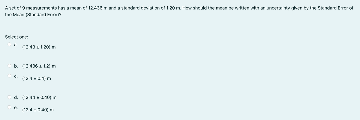 A set of 9 measurements has a mean of 12.436 m and a standard deviation of 1.20 m. How should the mean be written with an uncertainty given by the Standard Error of
the Mean (Standard Error)?
Select one:
a.
(12.43 + 1.20) m
b. (12.436 ± 1.2) m
С.
(12.4 ± 0.4) m
d. (12.44 ± 0.40) m
е.
(12.4 ± 0.40) m
