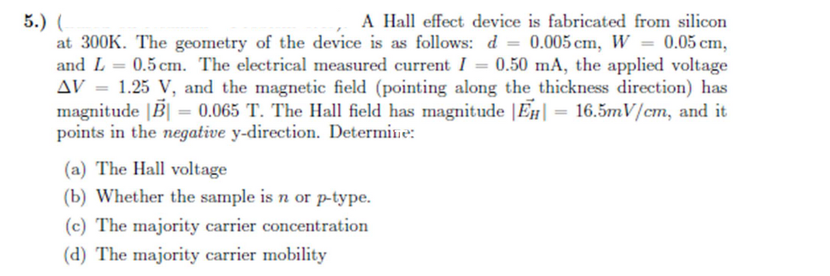 5.) (
A Hall effect device is fabricated from silicon
at 300K. The geometry of the device is as follows: d= 0.005 cm, W = 0.05 cm,
and L= 0.5 cm. The electrical measured current I = 0.50 mA, the applied voltage
AV = 1.25 V, and the magnetic field (pointing along the thickness direction) has
magnitude |B| = 0.065 T. The Hall field has magnitude |EH| = 16.5mV/cm, and it
points in the negative y-direction. Determine:
(a) The Hall voltage
(b) Whether the sample is n or p-type.
(c) The majority carrier concentration
(d) The majority carrier mobility