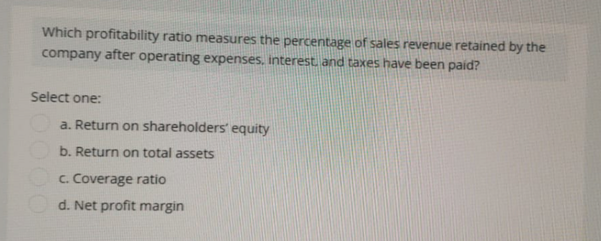 Which profitability ratio measures the percentage of sales revenue retained by the
company after operating expenses, interest, and taxes have been paid?
Select one:
a. Return on shareholders' equity
b. Return on total assets
C. Coverage ratio
d. Net profit margin