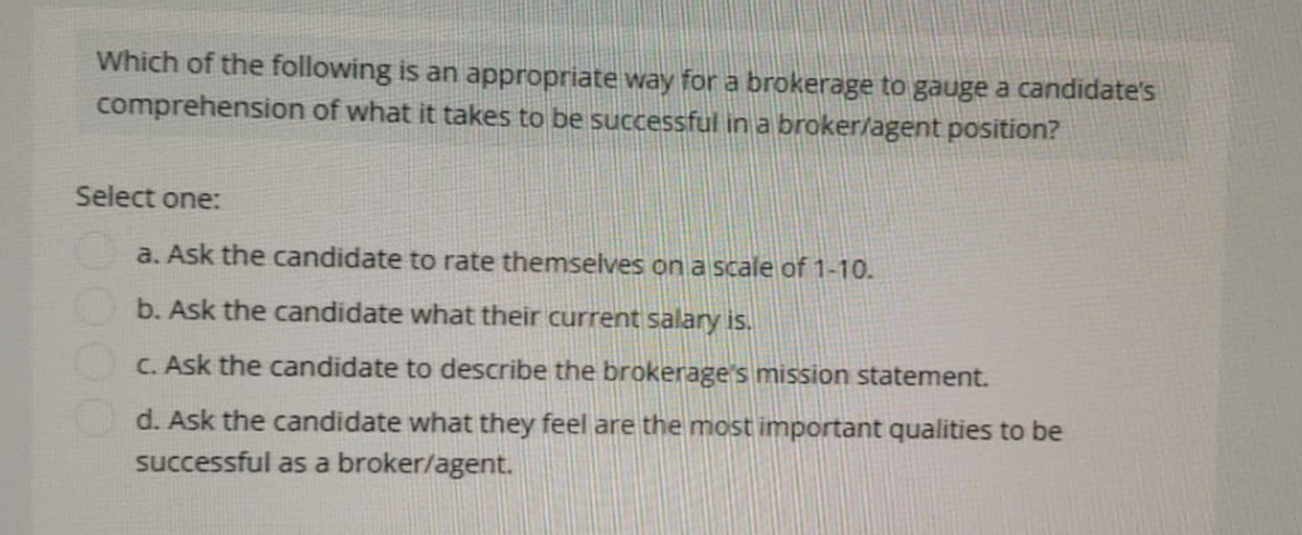 Which of the following is an appropriate way for a brokerage to gauge a candidate's
comprehension of what it takes to be successful in a broker/agent position?
Select one:
a. Ask the candidate to rate themselves on a scale of 1-10.
b. Ask the candidate what their current salary is.
c. Ask the candidate to describe the brokerage's mission statement.
d. Ask the candidate what they feel are the most important qualities to be
successful as a broker/agent.