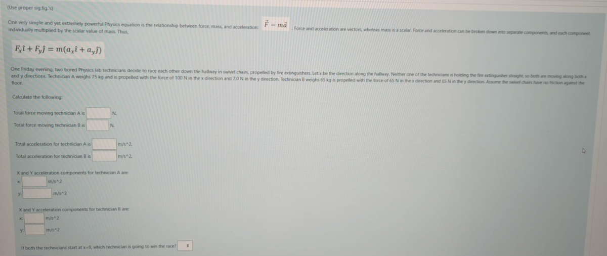 (Use proper sig.fig.'s)
F = mä
One very simple and yet extremely powerful Physics equation is the relationship between force, mass, and acceleration:
individually multiplied by the scalar value of mass. Thus,
Force and acceleration are vectors, whereas mass is a scalar, Force and acceleration can be broken down into separate components, and each component
Fi+ F,j = m(aziî+ a,j)
One Friday evening, two bored Physics lab technicians decide to race each other down the hallway in swivel chairs, propelled by fire extinguishers. Letx be the direction along the hallway. Neither one of the technicians is holding the fire extinguisher straight, so both are moving along both x
and y directions. Technician A weighs 75 kg and is propelled with the force of 100 N in the x direction and 7.0 N in the y direction. Technician B weighs 65 kg is propelled with the force of 65 N in the x direction and 65 N in the y direction. Assume the swivel chairs have no friction against the
floor.
Calculate the following:
Total force moving technician A is
N.
Total force moving technician B is
N.
Total acceleration for technician A is
m/s 2.
Total acceleration for technician B is
m/s 2.
X and Y acceleration components for technician A are:
m/s^2
y:
m/s^2
X and Y acceleration components for technician B are
m/s^2
m/s^2
If both the technicians start at x-0, which technician is going to win the race?
