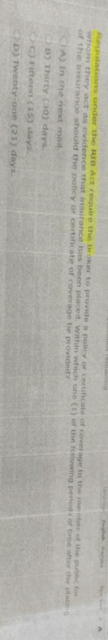 Regulations under the RIB Act require the broker to provide a policy or certificate of coverage to the member of the public for
whom they act as evidence that insurance has been placed. Within which one (1) of the following penods of time after the placing
of the insurance should the policy or certificate of coverage be provided?
CA) in the next mail.
CB) Thirty (30) days.
OC) Fifteen (15) days.
D) Twenty-one (21) days.