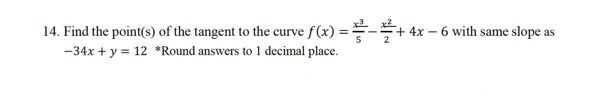 14. Find the point(s) of the tangent to the curve f(x)
-34x + y = 12 *Round answers to 1 decimal place.
x³
==
5
2
+4x - 6 with same slope as