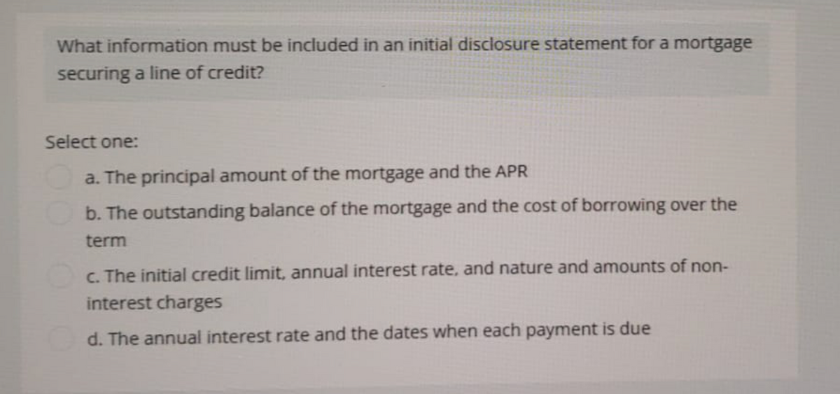 What information must be included in an initial disclosure statement for a mortgage
securing a line of credit?
Select one:
a. The principal amount of the mortgage and the APR
b. The outstanding balance of the mortgage and the cost of borrowing over the
term
c. The initial credit limit, annual interest rate, and nature and amounts of non-
interest charges
d. The annual interest rate and the dates when each payment is due