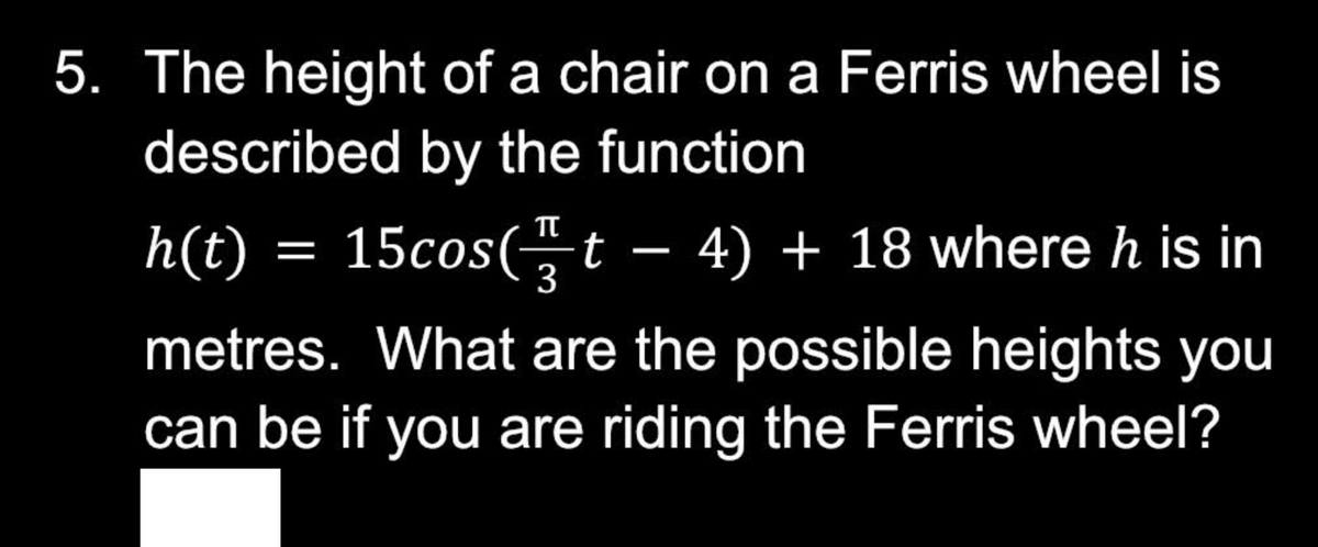 5. The height of a chair on a Ferris wheel is
described by the function
h(t)
15cos(t − 4) + 18 where h is in
metres. What are the possible heights you
can be if you are riding the Ferris wheel?
=