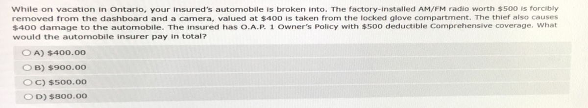 While on vacation in Ontario, your insured's automobile is broken into. The factory-installed AM/FM radio worth $500 is forcibly
removed from the dashboard and a camera, valued at $400 is taken from the locked glove compartment. The thief also causes
$400 damage to the automobile. The insured has O.A.P. 1 Owner's Policy with $500 deductible Comprehensive coverage. What
would the automobile insurer pay in total?
OA) $400.00
OB) $900.00
OC) $500.00
OD) $800.00