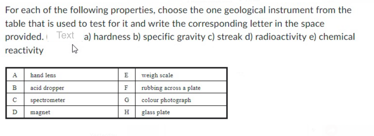 For each of the following properties, choose the one geological instrument from the
table that is used to test for it and write the corresponding letter in the space
provided. Text a) hardness b) specific gravity c) streak d) radioactivity e) chemical
reactivity
4
A
B
C
D
hand lens
acid dropper
spectrometer
magnet
E
F
G
H
weigh scale
rubbing across a plate
colour photograph
glass plate