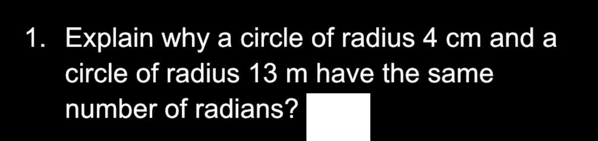 1. Explain why a circle of radius 4 cm and a
circle of radius 13 m have the same
number of radians?
