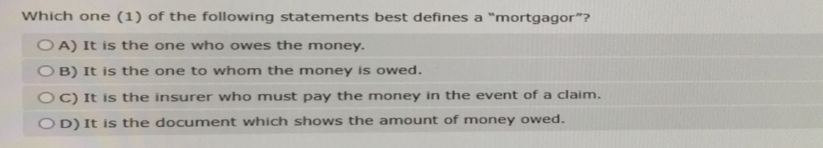 Which one (1) of the following statements best defines a "mortgagor"?
OA) It is the one who owes the money.
OB) It is the one to whom the money is owed.
OC) It is the insurer who must pay the money in the event of a claim.
OD) It is the document which shows the amount of money owed.