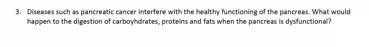 3. Diseases such as pancreatic cancer interfere with the healthy functioning of the pancreas. What would
happen to the digestion of carboyhdrates, proteins and fats when the pancreas is dysfunctional?
