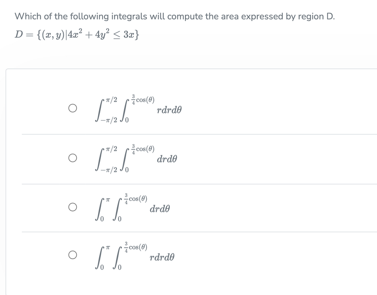 Which of the following integrals will compute the area expressed by region D.
D= {(x, y)|4x² + 4y² < 3x}
cos (0)
rdrde
3
T/2
-T/2 Jo
cos(0)
drd0
• T/2
-T/2 JO
cos(0)
drde
cos(0)
rdrd0
