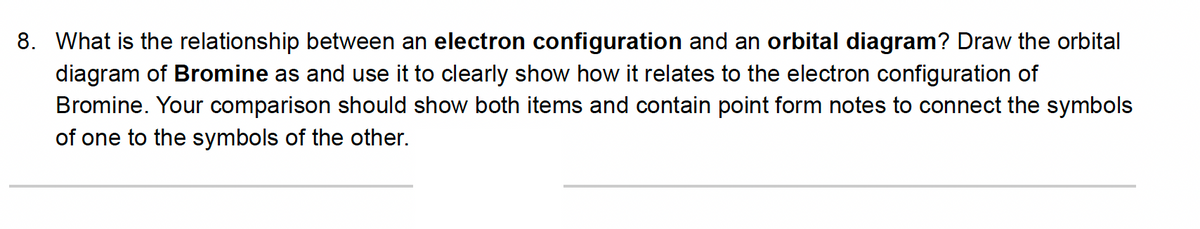 8. What is the relationship between an electron configuration and an orbital diagram? Draw the orbital
diagram of Bromine as and use it to clearly show how it relates to the electron configuration of
Bromine. Your comparison should show both items and contain point form notes to connect the symbols
of one to the symbols of the other.
