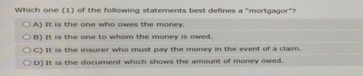 Which one (1) of the following statements best defines a "mortgagor"?
OA) It is the one who owes the money.
OB) It is the one to whom the money is owed.
OC) It is the insurer who must pay the money in the event of a claim.
OD) It is the document which shows the amount of money owed.