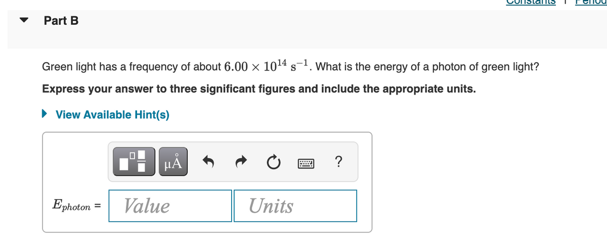 Part B
Green light has a frequency of about 6.00 × 10¹4 s-¹. What is the energy of a photon of green light?
Express your answer to three significant figures and include the appropriate units.
View Available Hint(s)
?
Ephoton Value
Units
µÅ
Cernoo