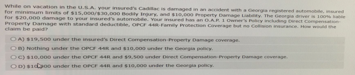 While on vacation in the U.S.A. your insured's Cadillac is damaged in an accident with a Georgia registered automobile, insured
for minimum limits of $15,000/$30,000 Bodily Injury, and $10,000 Property Damage Liability. The Georgia driver is 100% liable
for $20,000 damage to your insured's automobile. Your insured has an O.A.P. 1 Owner's Policy including Direct Compensation-
Property Damage with standard deductible, OPCF 44R-Family Protection Coverage but no Collision insurance. How would the
claim be paid?
OA) $19,500 under the insured's Direct Compensation-Property Damage coverage.
OB) Nothing under the OPCF 44R and $10,000 under the Georgia policy.
OC) $10,000 under the OPCF 44R and $9,500 under Direct Compensation-Property Damage coverage.
OD) $1000 under the OPCF 44R and $10,000 under the Georgia policy.