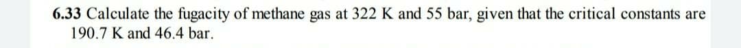 6.33 Calculate the fugacity of methane gas at 322 K and 55 bar, given that the critical constants are
190.7 K and 46.4 bar.
